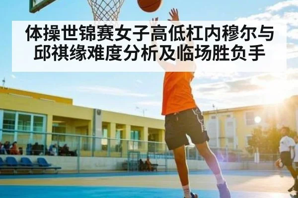 体操世锦赛女子高低杠内穆尔与邱祺缘难度分析及临场胜负手 | kaiyun